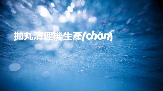 拋丸清理機生產(chǎn)廠清淤工程的深度刨析與技術(shù)創(chuàng)新探索，揭示施工技術(shù)的最終奧秘！